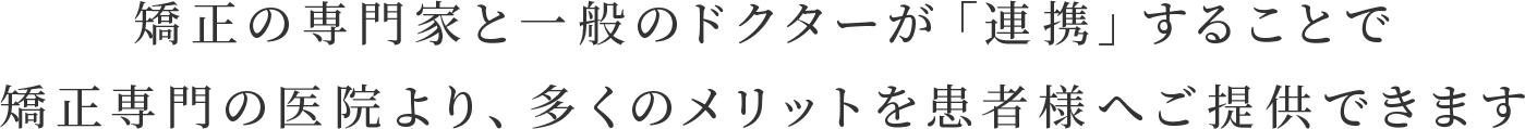 矯正の専門家と一般のドクターが「連携」することで 矯正専門の医院より、多くのメリットを患者様へご提供できます