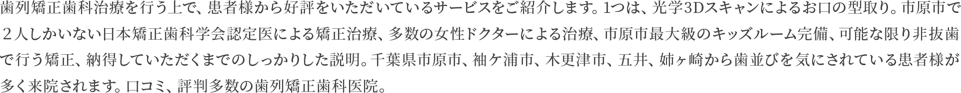 歯列矯正歯科治療を行う上で、患者様から好評をいただいているサービスをご紹介します。1つは、光学3Dスキャンによるお口の型取り。市原市で２人しかいない日本矯正歯科学会認定医による矯正治療、多数の女性ドクターによる治療、市原市最大級のキッズルーム完備、可能な限り非抜歯で行う矯正、納得していただくまでのしっかりした説明。千葉県市原市、袖ケ浦市、木更津市、五井、姉ヶ崎から歯並びを気にされている患者様が多く来院されます。口コミ、評判多数の歯列矯正歯科医院。