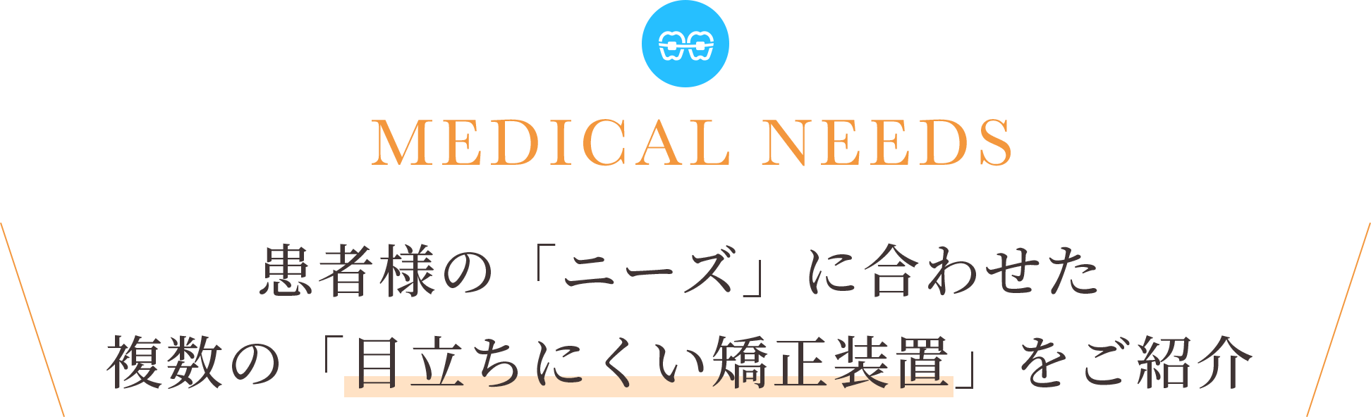 MEDICAL NEEDS 患者様の「ニーズ」に合わせた 複数の「目立ちにくい矯正装置」をご紹介