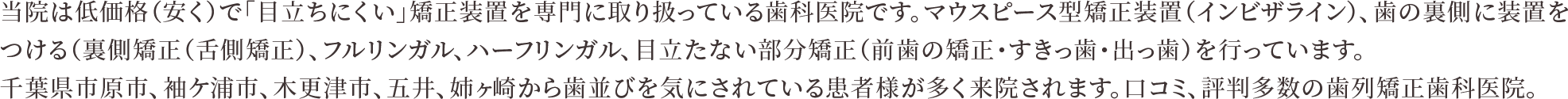 当院は低価格（安く）で「目立ちにくい」矯正装置を専門に取り扱っている歯科医院です。マウスピース型矯正装置（インビザライン）、歯の裏側に装置をつける（裏側矯正（舌側矯正）、フルリンガル、ハーフリンガル、目立たない部分矯正（前歯の矯正・すきっ歯・出っ歯）を行っています。千葉県市原市、袖ケ浦市、木更津市、五井、姉ヶ崎から歯並びを気にされている患者様が多く来院されます。口コミ、評判多数の歯列矯正歯科医院。